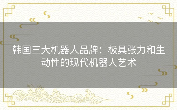 韩国三大机器人品牌：极具张力和生动性的现代机器人艺术