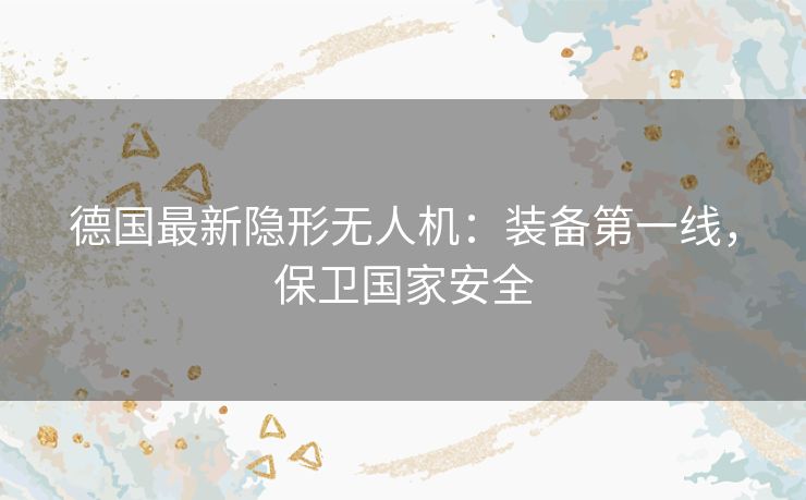 德国最新隐形无人机：装备第一线，保卫国家安全