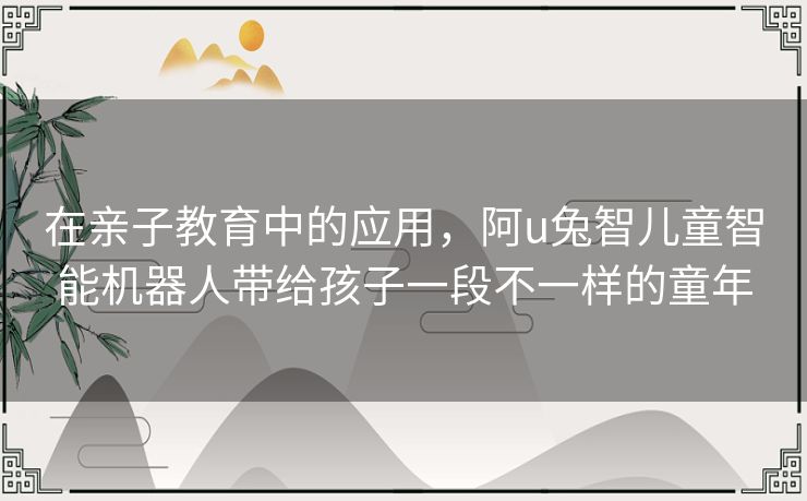 在亲子教育中的应用，阿u兔智儿童智能机器人带给孩子一段不一样的童年