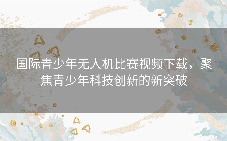 国际青少年无人机比赛视频下载，聚焦青少年科技创新的新突破