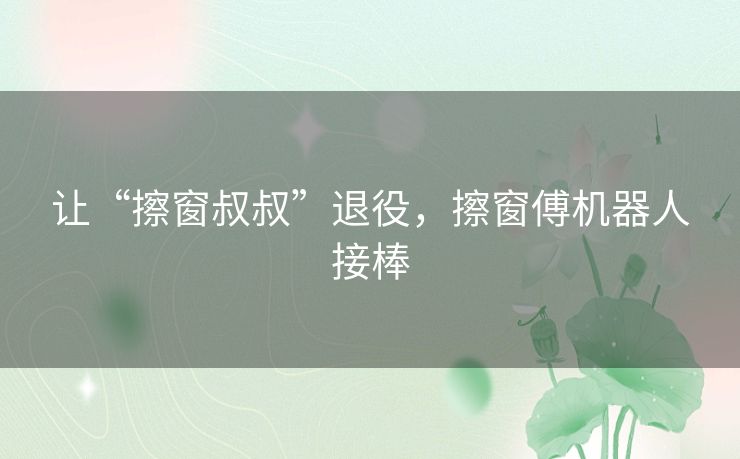 让“擦窗叔叔”退役，擦窗傅机器人接棒