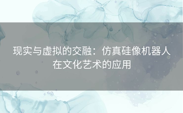 现实与虚拟的交融：仿真硅像机器人在文化艺术的应用