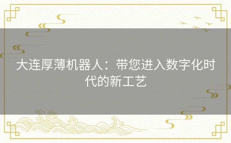 大连厚薄机器人：带您进入数字化时代的新工艺