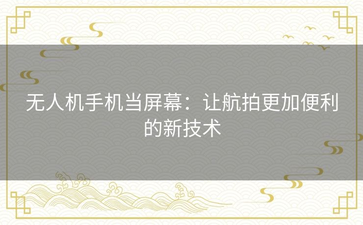 无人机手机当屏幕：让航拍更加便利的新技术