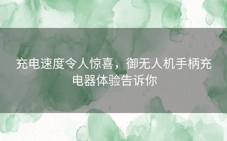 充电速度令人惊喜，御无人机手柄充电器体验告诉你