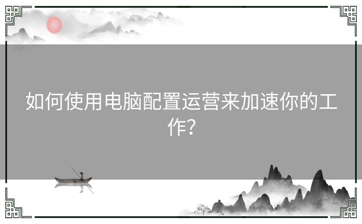 如何使用电脑配置运营来加速你的工作？