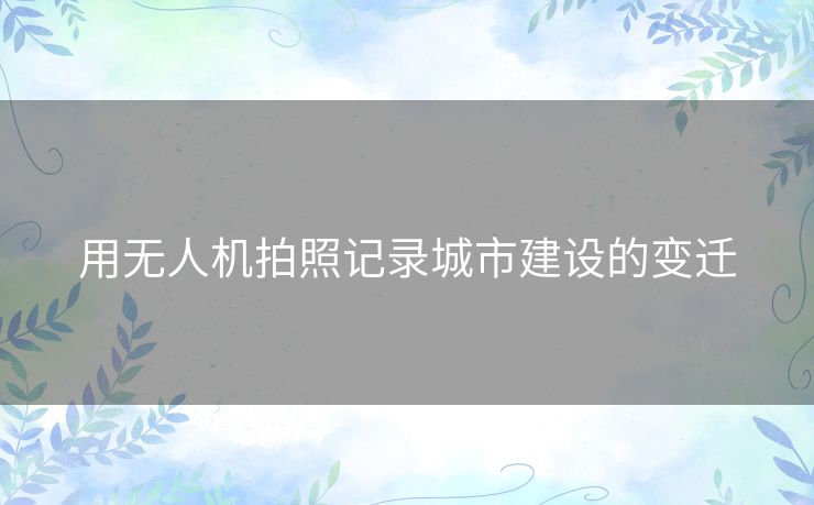 用无人机拍照记录城市建设的变迁