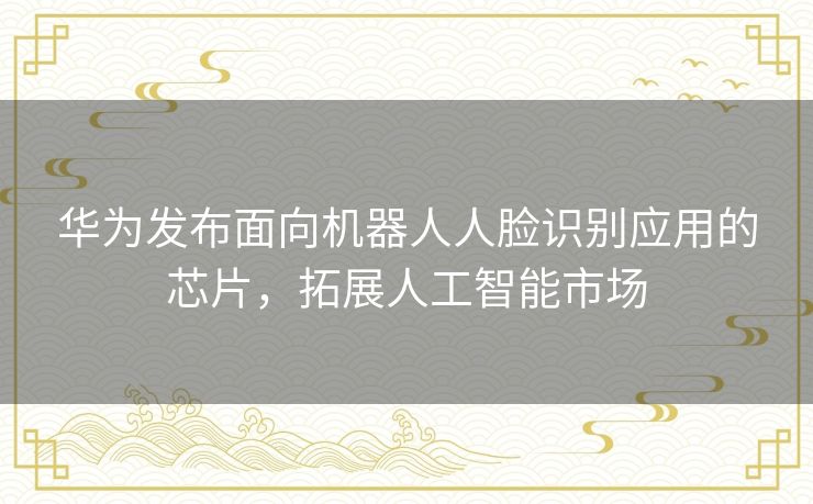 华为发布面向机器人人脸识别应用的芯片，拓展人工智能市场