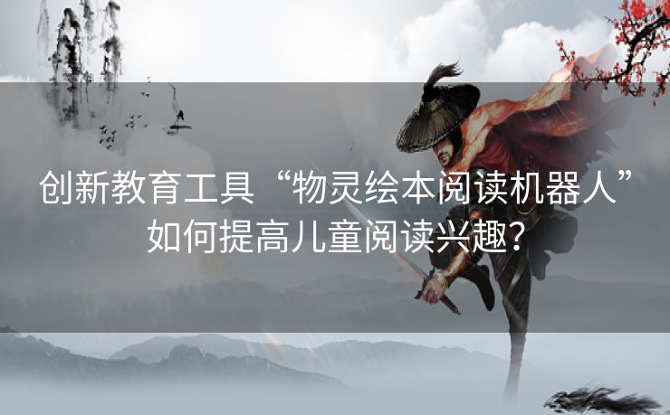 创新教育工具“物灵绘本阅读机器人”如何提高儿童阅读兴趣？