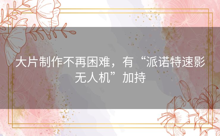 大片制作不再困难，有“派诺特速影无人机”加持