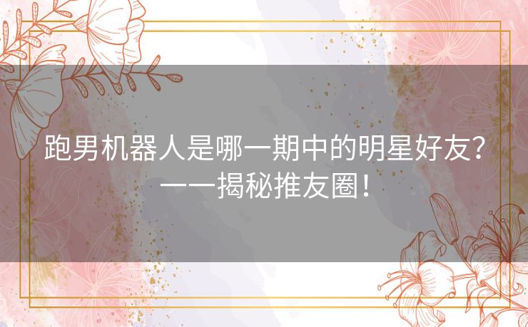跑男机器人是哪一期中的明星好友？一一揭秘推友圈！