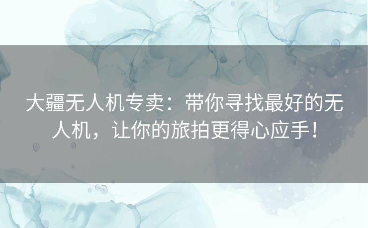大疆无人机专卖：带你寻找最好的无人机，让你的旅拍更得心应手！
