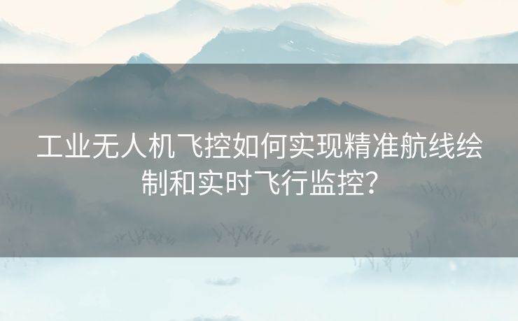 工业无人机飞控如何实现精准航线绘制和实时飞行监控？