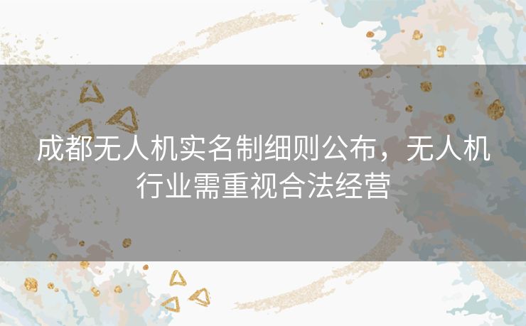 成都无人机实名制细则公布，无人机行业需重视合法经营