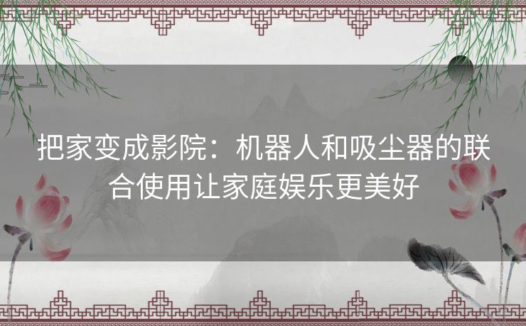 把家变成影院：机器人和吸尘器的联合使用让家庭娱乐更美好