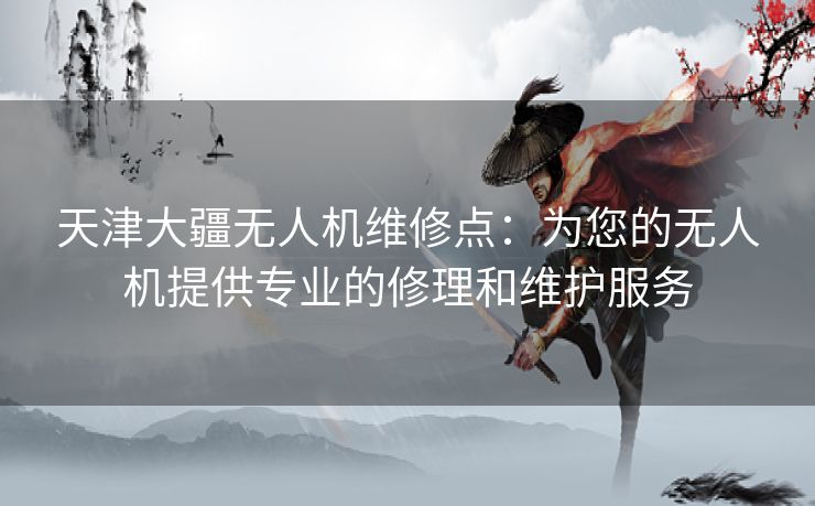 天津大疆无人机维修点：为您的无人机提供专业的修理和维护服务