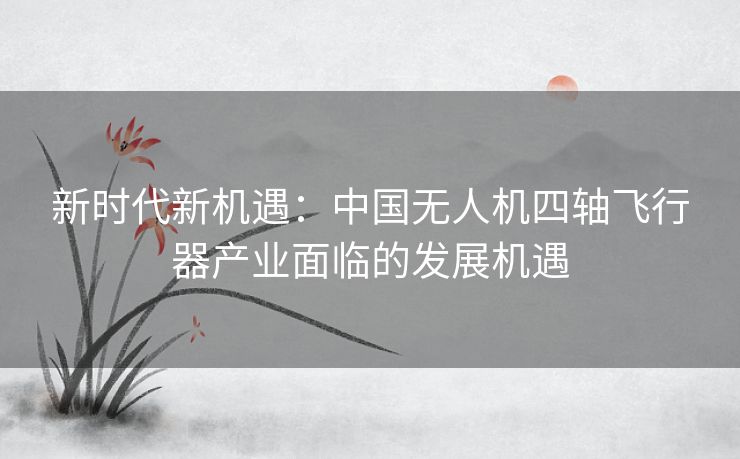 新时代新机遇：中国无人机四轴飞行器产业面临的发展机遇