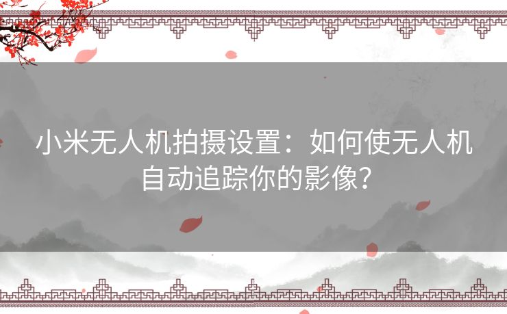 小米无人机拍摄设置：如何使无人机自动追踪你的影像？