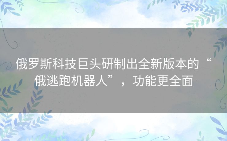 俄罗斯科技巨头研制出全新版本的“俄逃跑机器人”，功能更全面