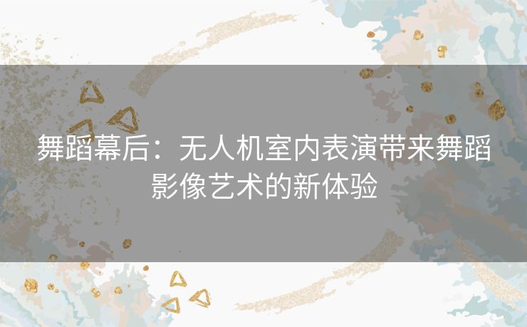 舞蹈幕后：无人机室内表演带来舞蹈影像艺术的新体验