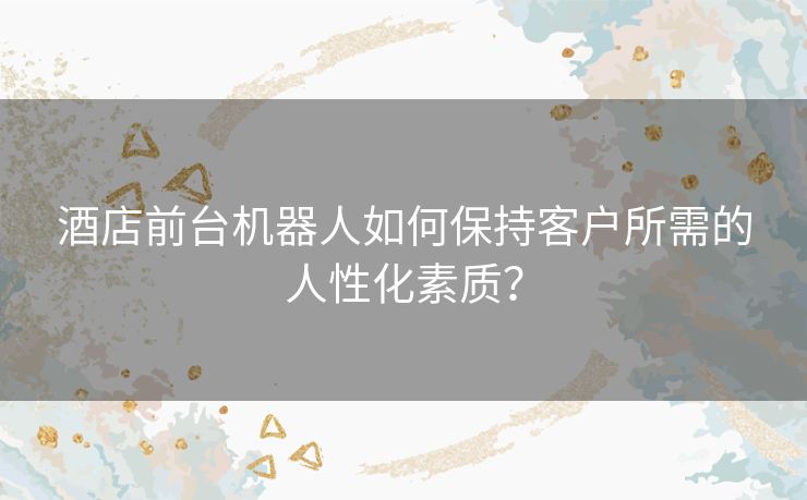 酒店前台机器人如何保持客户所需的人性化素质？
