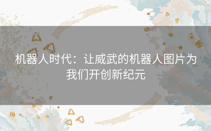机器人时代：让威武的机器人图片为我们开创新纪元