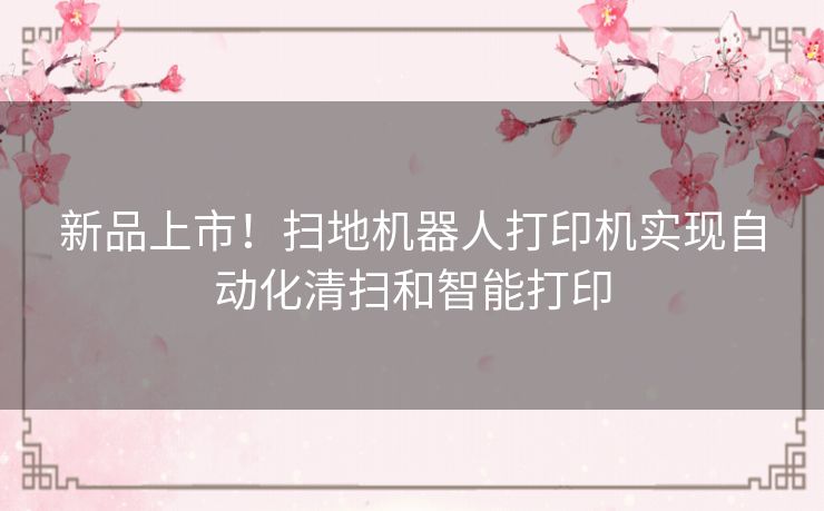新品上市！扫地机器人打印机实现自动化清扫和智能打印