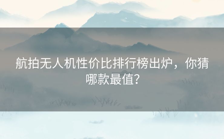 航拍无人机性价比排行榜出炉，你猜哪款最值？