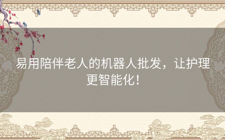 易用陪伴老人的机器人批发，让护理更智能化！