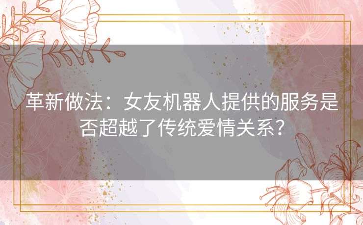 革新做法：女友机器人提供的服务是否超越了传统爱情关系？