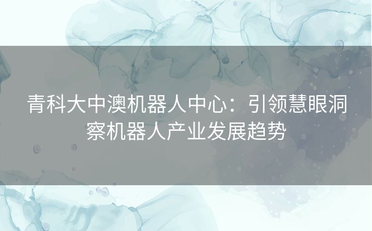 青科大中澳机器人中心：引领慧眼洞察机器人产业发展趋势