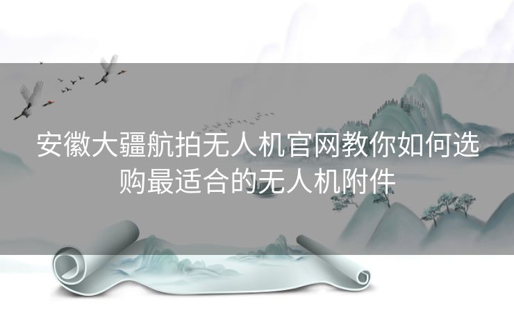 安徽大疆航拍无人机官网教你如何选购最适合的无人机附件