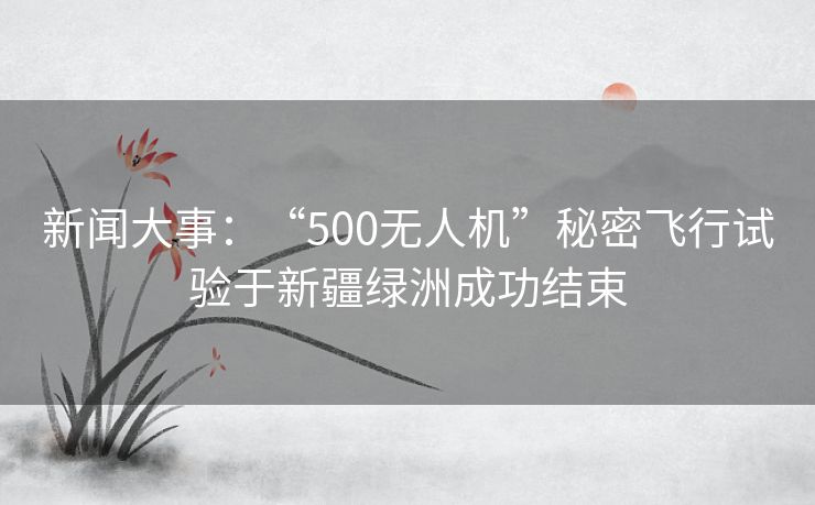 新闻大事：“500无人机”秘密飞行试验于新疆绿洲成功结束