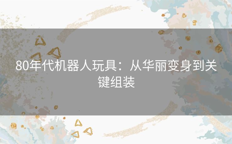 80年代机器人玩具：从华丽变身到关键组装