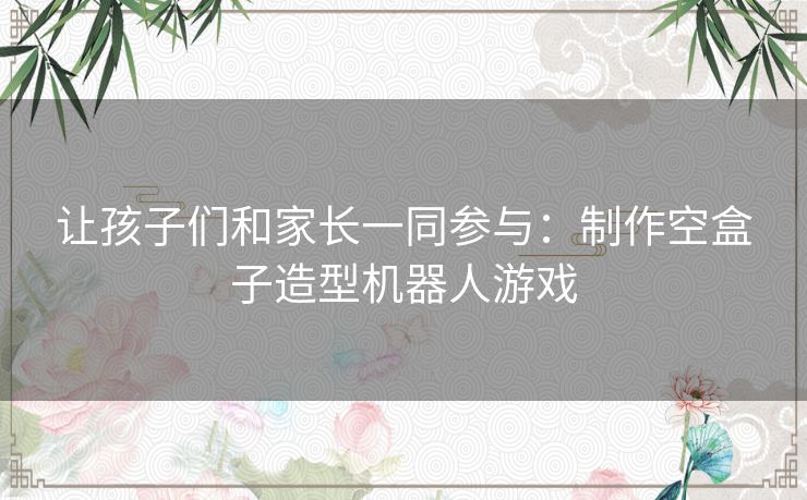 让孩子们和家长一同参与：制作空盒子造型机器人游戏