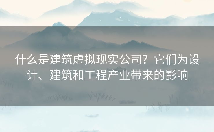 什么是建筑虚拟现实公司？它们为设计、建筑和工程产业带来的影响