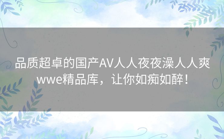 品质超卓的国产AV人人夜夜澡人人爽wwe精品库，让你如痴如醉！
