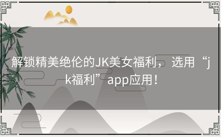 解锁精美绝伦的JK美女福利， 选用“jk福利”app应用！