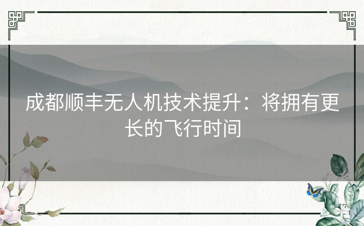 成都顺丰无人机技术提升：将拥有更长的飞行时间
