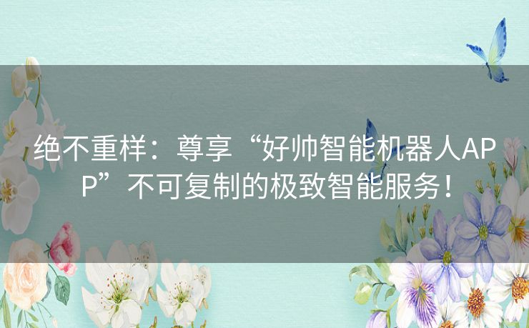 绝不重样：尊享“好帅智能机器人APP”不可复制的极致智能服务！