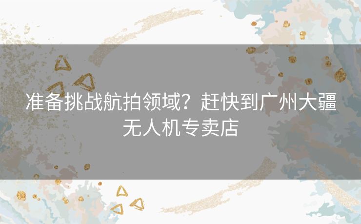 准备挑战航拍领域？赶快到广州大疆无人机专卖店