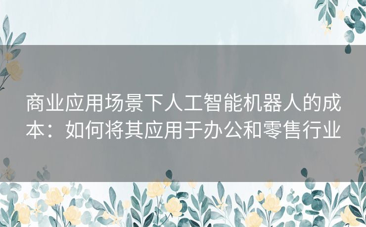 商业应用场景下人工智能机器人的成本：如何将其应用于办公和零售行业