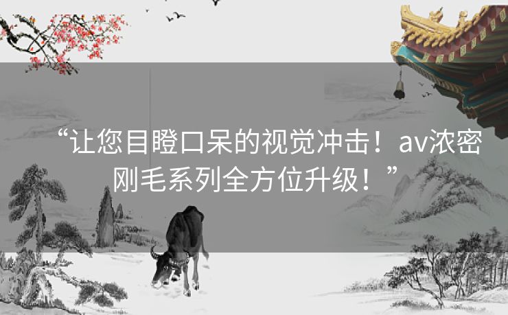 “让您目瞪口呆的视觉冲击！av浓密刚毛系列全方位升级！”