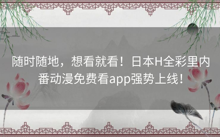 随时随地，想看就看！日本H全彩里内番动漫免费看app强势上线！