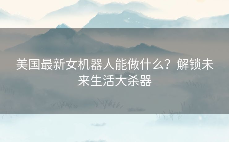 美国最新女机器人能做什么？解锁未来生活大杀器