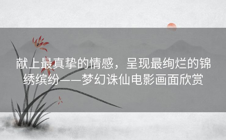 献上最真挚的情感，呈现最绚烂的锦绣缤纷——梦幻诛仙电影画面欣赏