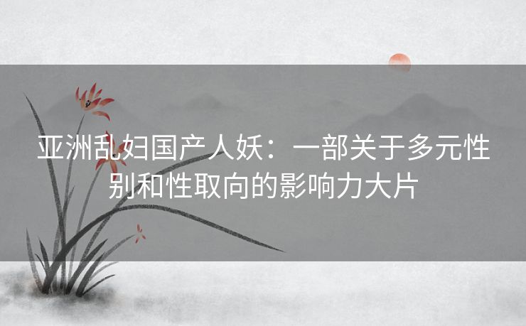 亚洲乱妇国产人妖：一部关于多元性别和性取向的影响力大片