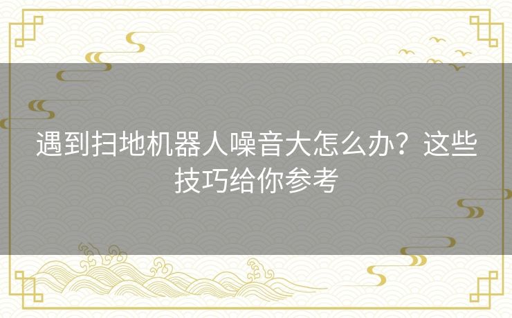 遇到扫地机器人噪音大怎么办？这些技巧给你参考