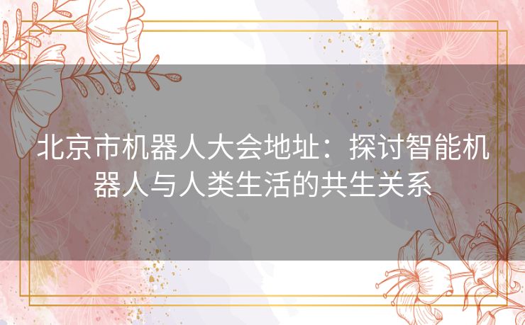 北京市机器人大会地址：探讨智能机器人与人类生活的共生关系