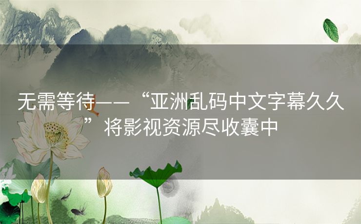 无需等待——“亚洲乱码中文字幕久久”将影视资源尽收囊中